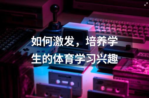 如何激发,培养学生的体育学习兴趣-第1张-游戏信息-龙启网