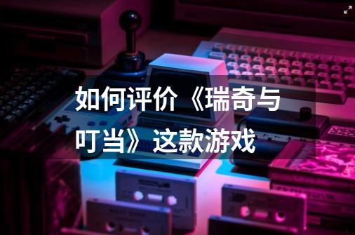 如何评价《瑞奇与叮当》这款游戏-第1张-游戏信息-龙启网