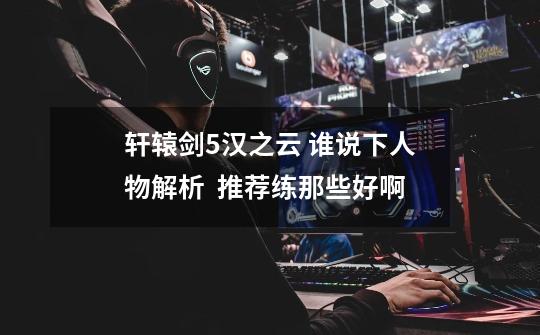 轩辕剑5汉之云 谁说下人物解析 推荐练那些好啊-第1张-游戏信息-龙启网
