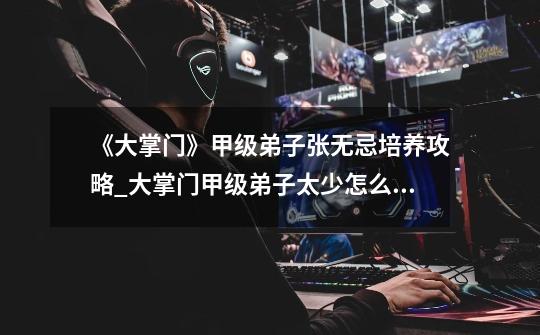 《大掌门》甲级弟子张无忌培养攻略_大掌门甲级弟子太少怎么办-第1张-游戏信息-龙启网