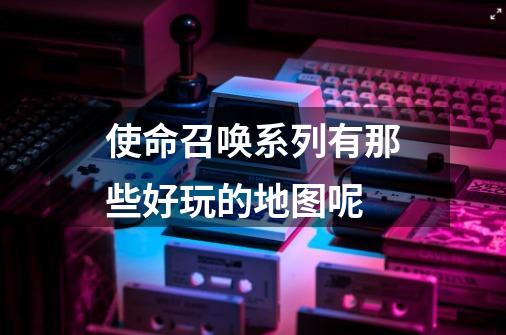 使命召唤系列有那些好玩的地图呢-第1张-游戏信息-龙启网