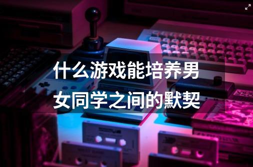 什么游戏能培养男女同学之间的默契-第1张-游戏信息-龙启网