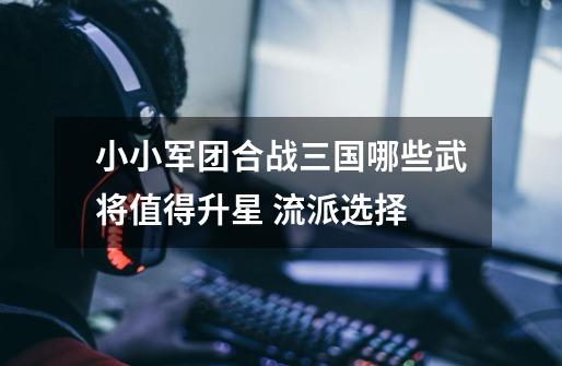 小小军团合战三国哪些武将值得升星 流派选择-第1张-游戏信息-龙启网