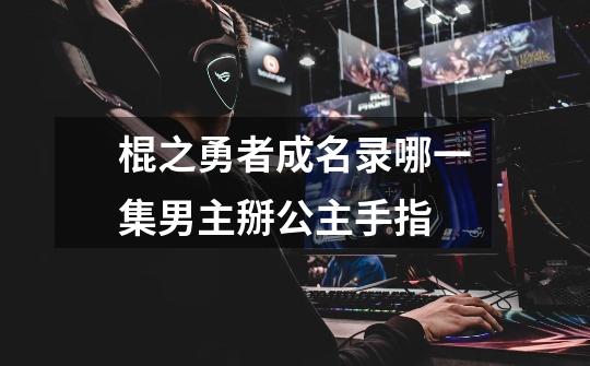 棍之勇者成名录哪一集男主掰公主手指-第1张-游戏信息-龙启网