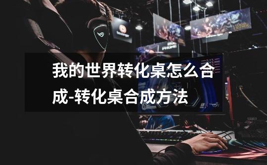我的世界转化桌怎么合成-转化桌合成方法-第1张-游戏信息-龙启网
