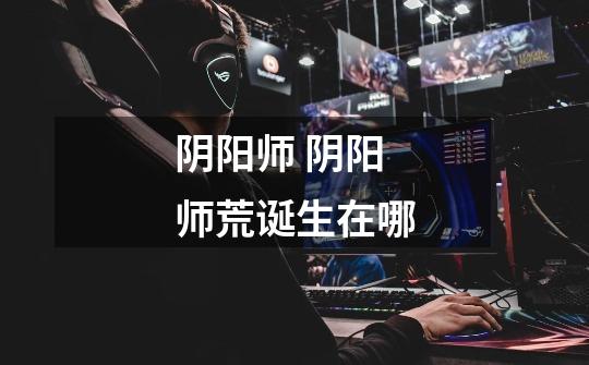 阴阳师 阴阳师荒诞生在哪-第1张-游戏信息-龙启网