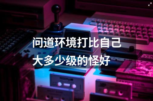 问道环境打比自己大多少级的怪好-第1张-游戏信息-龙启网