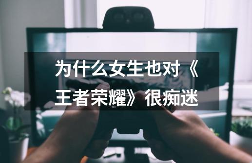 为什么女生也对《王者荣耀》很痴迷-第1张-游戏信息-龙启网