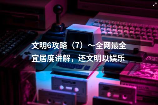 文明6攻略(7)~全网最全宜居度讲解,还文明以娱乐-第1张-游戏信息-龙启网