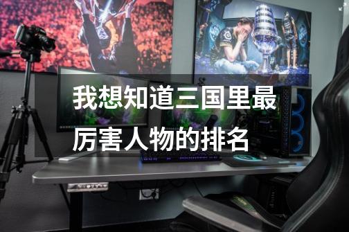 我想知道三国里最厉害人物的排名-第1张-游戏信息-龙启网