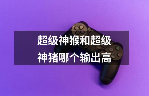 超级神猴和超级神猪哪个输出高-第1张-游戏信息-龙启网