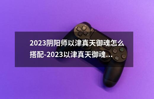 2023阴阳师以津真天御魂怎么搭配-2023以津真天御魂搭配介绍-第1张-游戏信息-龙启网