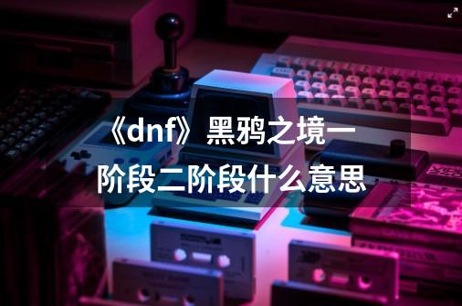 《dnf》黑鸦之境一阶段二阶段什么意思-第1张-游戏信息-龙启网