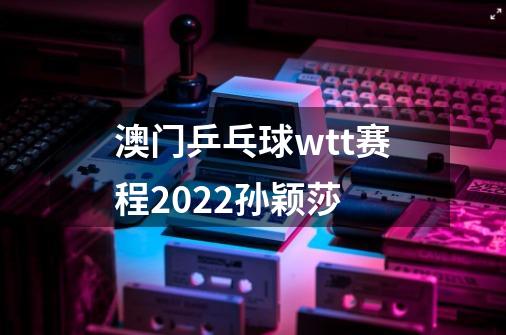 澳门乒乓球wtt赛程2022孙颖莎-第1张-游戏信息-龙启网