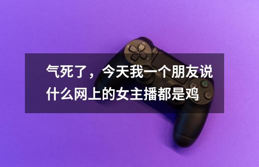 气死了,今天我一个朋友说什么网上的女主播都是鸡-第1张-游戏信息-龙启网