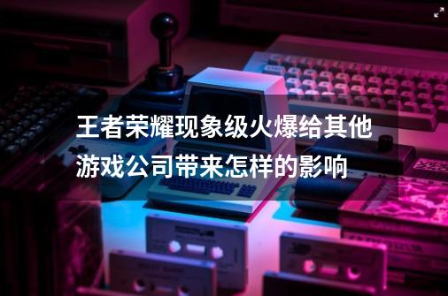 王者荣耀现象级火爆给其他游戏公司带来怎样的影响-第1张-游戏信息-龙启网