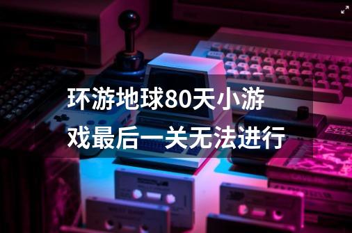 环游地球80天小游戏最后一关无法进行-第1张-游戏信息-龙启网