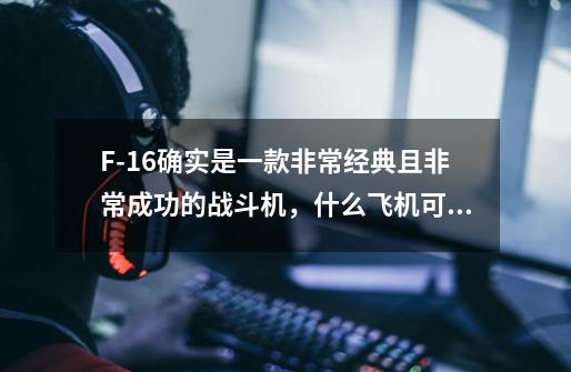 F-16确实是一款非常经典且非常成功的战斗机,什么飞机可以打败它-第1张-游戏信息-龙启网