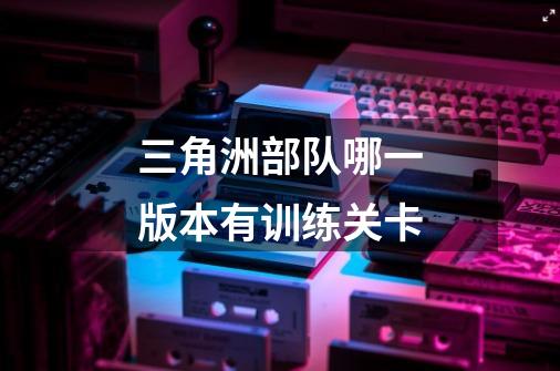三角洲部队哪一版本有训练关卡-第1张-游戏信息-龙启网