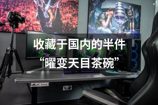 收藏于国内的半件“曜变天目茶碗”-第1张-游戏信息-龙启网