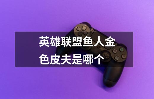 英雄联盟鱼人金色皮夫是哪个-第1张-游戏信息-龙启网