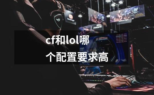 cf和lol哪个配置要求高-第1张-游戏信息-龙启网