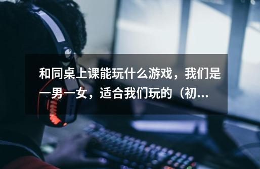 和同桌上课能玩什么游戏，我们是一男一女，适合我们玩的（初二）-第1张-游戏信息-龙启网