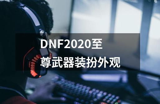 DNF2020至尊武器装扮外观-第1张-游戏信息-龙启网