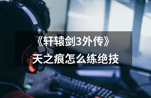 《轩辕剑3外传》天之痕怎么练绝技-第1张-游戏信息-龙启网