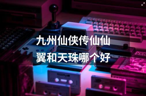 九州仙侠传仙仙翼和天珠哪个好-第1张-游戏信息-龙启网