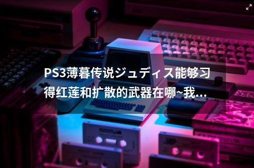 PS3薄暮传说ジュディス能够习得红莲和扩散的武器在哪~我都打到最终迷宫出现了还没有~-第1张-游戏信息-龙启网