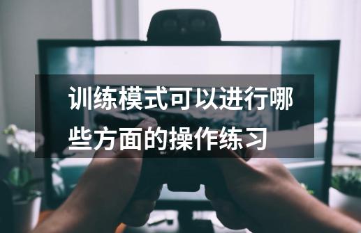 训练模式可以进行哪些方面的操作练习-第1张-游戏信息-龙启网