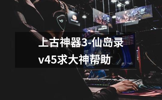 上古神器3-仙岛录v4.5求大神帮助-第1张-游戏信息-龙启网