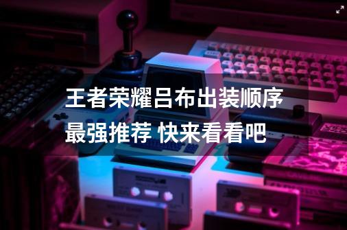 王者荣耀吕布出装顺序最强推荐 快来看看吧-第1张-游戏信息-龙启网