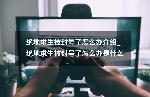 绝地求生被封号了怎么办介绍_绝地求生被封号了怎么办是什么-第1张-游戏信息-龙启网