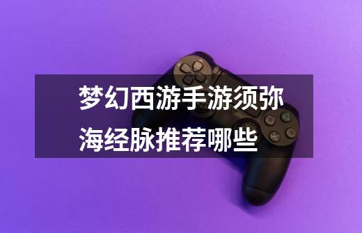 梦幻西游手游须弥海经脉推荐哪些-第1张-游戏信息-龙启网