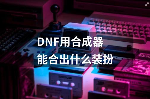 DNF用合成器能合出什么装扮-第1张-游戏信息-龙启网