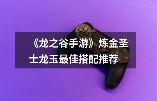 《龙之谷手游》炼金圣士龙玉最佳搭配推荐-第1张-游戏信息-龙启网