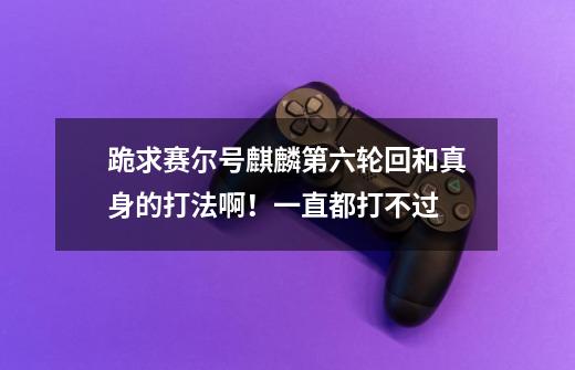 跪求赛尔号麒麟第六轮回和真身的打法啊!一直都打不过-第1张-游戏信息-龙启网