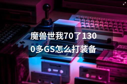 魔兽世我70了1300多GS怎么打装备-第1张-游戏信息-龙启网