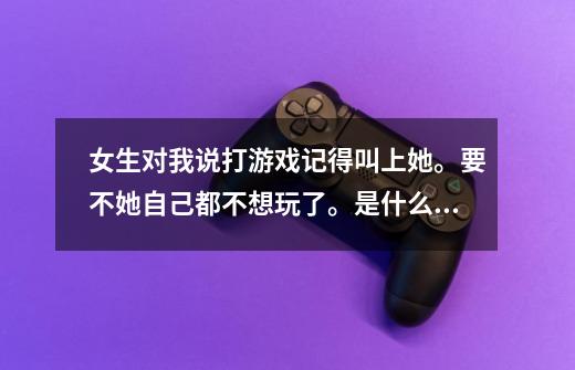 女生对我说打游戏记得叫上她。要不她自己都不想玩了。是什么意思-第1张-游戏信息-龙启网