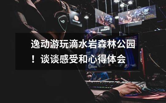 逸动游玩滴水岩森林公园!谈谈感受和心得体会-第1张-游戏信息-龙启网