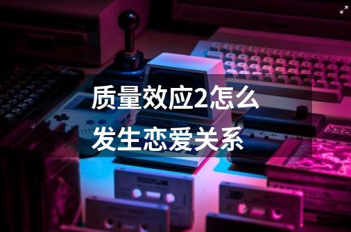 质量效应2怎么发生恋爱关系-第1张-游戏信息-龙启网
