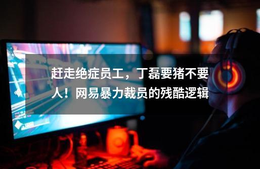 赶走绝症员工,丁磊要猪不要人!网易暴力裁员的残酷逻辑-第1张-游戏信息-龙启网