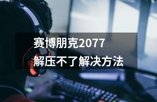 赛博朋克2077解压不了解决方法-第1张-游戏信息-龙启网
