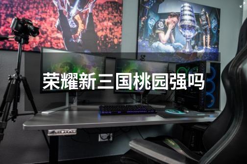 荣耀新三国桃园强吗-第1张-游戏信息-龙启网