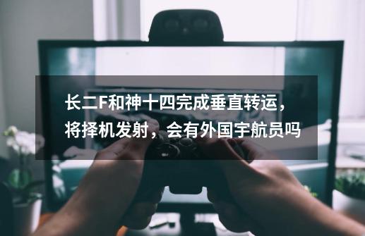 长二F和神十四完成垂直转运,将择机发射,会有外国宇航员吗-第1张-游戏信息-龙启网