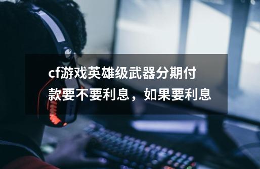 cf游戏英雄级武器分期付款要不要利息，如果要利息-第1张-游戏信息-龙启网
