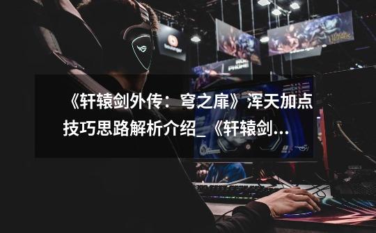 《轩辕剑外传:穹之扉》浑天加点技巧思路解析介绍_《轩辕剑外传:穹之扉》浑天加点技巧思路解析是什么-第1张-游戏信息-龙启网