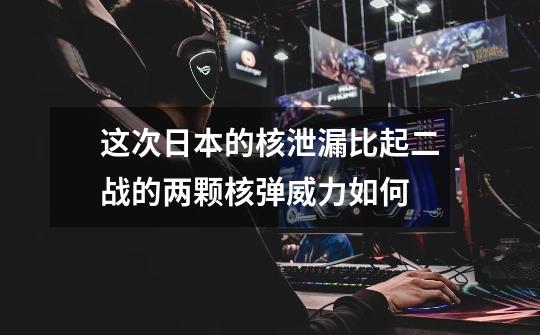 这次日本的核泄漏比起二战的两颗核弹威力如何-第1张-游戏信息-龙启网